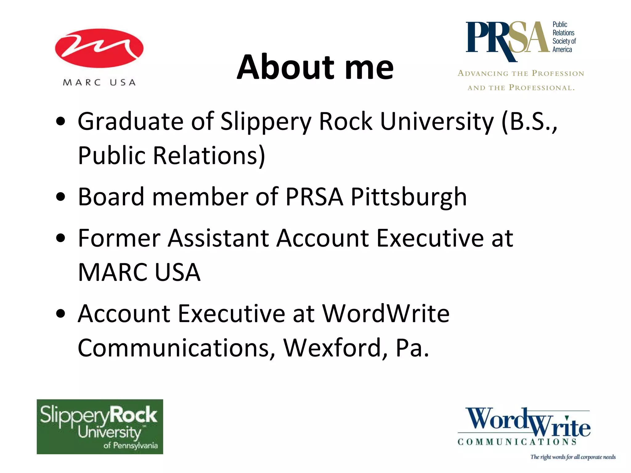 About me Graduate of Slippery Rock University (B.S., Public Relations) Board member of PRSA Pittsburgh Former Assistant Account Executive at MARC USA Account Executive at WordWrite Communications, Wexford, Pa.