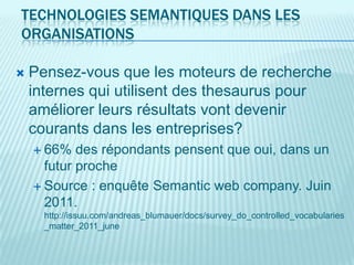 TECHNOLOGIES SEMANTIQUES DANS LES
ORGANISATIONS

   Pensez-vous que les moteurs de recherche
    internes qui utilisent des thesaurus pour
    améliorer leurs résultats vont devenir
    courants dans les entreprises?
     66%   des répondants pensent que oui, dans un
      futur proche
     Source : enquête Semantic web company. Juin
      2011.
      http://issuu.com/andreas_blumauer/docs/survey_do_controlled_vocabularies
      _matter_2011_june
 