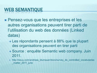 WEB SEMANTIQUE

   Pensez-vous que les entreprises et les
    autres organisations peuvent tirer parti de
    l’utilisation du web des données (Linked
    datas)
     Les répondants pensent à 88% que la plupart
      des organisations peuvent en tirer parti
     Source : enquête Semantic web company. Juin
      2011.
       http://issuu.com/andreas_blumauer/docs/survey_do_controlled_vocabularies
        _matter_2011_june
 