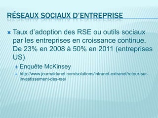 RÉSEAUX SOCIAUX D’ENTREPRISE

   Taux d’adoption des RSE ou outils sociaux
    par les entreprises en croissance continue.
    De 23% en 2008 à 50% en 2011 (entreprises
    US)
     Enquête       McKinsey
       http://www.journaldunet.com/solutions/intranet-extranet/retour-sur-
        investissement-des-rse/
 