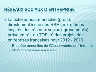 RÉSEAUX SOCIAUX D’ENTREPRISE

   La fiche annuaire enrichie (profil),
    directement issue des RSE (eux-mêmes
    inspirés des réseaux sociaux grand public)
    arrive en n°1 du TOP 10 des projets des
    entreprises françaises pour 2012 - 2013
     Enquête       annuelles de l’Observatoire de l’Intranet
       http://www.observatoire-intranet.com/
 