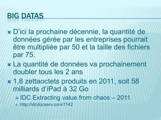 BIG DATAS
 D’ici la prochaine décennie, la quantité de
  données gérée par les entreprises pourrait
  être multipliée par 50 et la taille des fichiers
  par 75.
 La quantité de données va prochainement
  doubler tous les 2 ans
 1,8 zettaoctets produits en 2011, soit 58
  milliards d’iPad à 32 Go
     IDC Extracting value         from chaos – 2011
     http://idcdocserv.com/1142
 