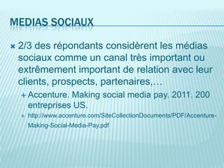 MEDIAS SOCIAUX

   2/3 des répondants considèrent les médias
    sociaux comme un canal très important ou
    extrêmement important de relation avec leur
    clients, prospects, partenaires,…
     Accenture.   Making social media pay. 2011. 200
        entreprises US.
       http://www.accenture.com/SiteCollectionDocuments/PDF/Accenture-
        Making-Social-Media-Pay.pdf
 