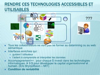 RENDRE CES TECHNOLOGIES ACCESSIBLES ET
UTILISABLES
                                                                 ???




   Tous les collaborateurs ne vont pas se former au datamining ou au web
    sémantique
   Interfaces enrichies qui :
       guident l’utilisateur
       l’aident à comprendre et interpréter les données
   Accompagnement++ : pour chaque $ investi dans les technologies
    informatiques  9 $ pour développer le capital organisationnel et
    humain. (Eric Brynjolfsson – MIT)
   Condition de rentabilité
 