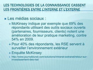 LES TECHNOLOGIES DE LA CONNAISSANCE CASSENT
LES FRONTIÈRES ENTRE L’INTERNE ET L’EXTERNE

   Les médias sociaux :
     McKinsey    indique par exemple que 69% des
      répondants utilisant des outils sociaux ouverts
      (partenaires, fournisseurs, clients) notent une
      amélioration de leur pratique marketing, contre
      54% en 2009.
     Pour 40% des répondants, les RSE servent à
      surveiller l’environnement extérieur
     Enquête McKinsey
       http://www.journaldunet.com/solutions/intranet-extranet/retour-sur-
        investissement-des-rse/
 