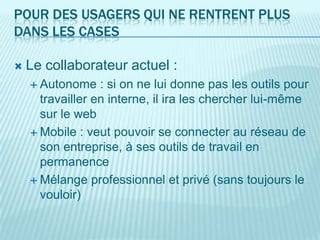 POUR DES USAGERS QUI NE RENTRENT PLUS
DANS LES CASES

   Le collaborateur actuel :
     Autonome    : si on ne lui donne pas les outils pour
      travailler en interne, il ira les chercher lui-même
      sur le web
     Mobile : veut pouvoir se connecter au réseau de
      son entreprise, à ses outils de travail en
      permanence
     Mélange professionnel et privé (sans toujours le
      vouloir)
 