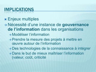 IMPLICATIONS
 Enjeux multiples
 Nécessité d’une instance de gouvernance
  de l’information dans les organisations
     Modéliser  l’information
     Prendre la mesure des projets à mettre en
      œuvre autour de l’information
     Des technologies de la connaissance à intégrer
     Dans le but de mieux maîtriser l’information
      (valeur, coût, criticité
 