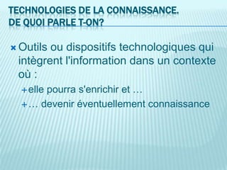 TECHNOLOGIES DE LA CONNAISSANCE.
DE QUOI PARLE T-ON?

 Outilsou dispositifs technologiques qui
 intègrent l'information dans un contexte
 où :
       pourra s'enrichir et …
   elle

   … devenir éventuellement connaissance
 