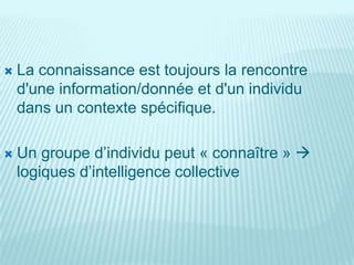    La connaissance est toujours la rencontre
    d'une information/donnée et d'un individu
    dans un contexte spécifique.

   Un groupe d’individu peut « connaître » 
    logiques d’intelligence collective
 