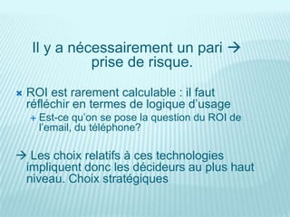 Il y a nécessairement un pari 
               prise de risque.
   ROI est rarement calculable : il faut
    réfléchir en termes de logique d’usage
       Est-ce qu’on se pose la question du ROI de
        l’email, du téléphone?

 Les choix relatifs à ces technologies
 impliquent donc les décideurs au plus haut
 niveau. Choix stratégiques
 