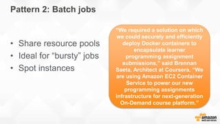 Pattern 2: Batch jobs
• Share resource pools
• Ideal for “bursty” jobs
• Spot instances
“We required a solution on which
we could securely and efficiently
deploy Docker containers to
encapsulate learner
programming assignment
submissions,” said Brennan
Saeta, Architect at Coursera. “We
are using Amazon EC2 Container
Service to power our new
programming assignments
infrastructure for next-generation
On-Demand course platform.”
 
