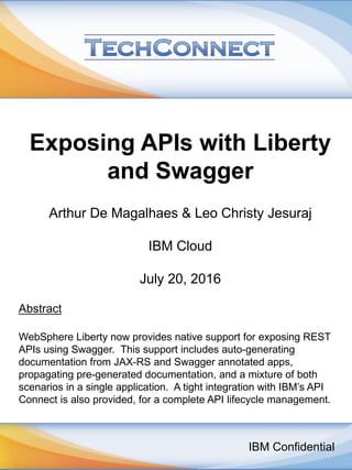 Exposing APIs with Liberty
and Swagger
Arthur De Magalhaes & Leo Christy Jesuraj
IBM Cloud
July 20, 2016
Abstract
WebSphere Liberty now provides native support for exposing REST
APIs using Swagger. This support includes auto-generating
documentation from JAX-RS and Swagger annotated apps,
propagating pre-generated documentation, and a mixture of both
scenarios in a single application. A tight integration with IBM’s API
Connect is also provided, for a complete API lifecycle management.
IBM Confidential
 