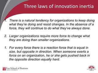 Three laws of innovation inertia
11
1. There is a natural tendency for organizations to keep doing
what they’re doing and resist changes. In the absence of a
force, they will continue to do what they’ve always done.
2. Larger organizations require more force to change what
they are doing than smaller organizations.
1. For every force there is a reaction force that is equal in
size, but opposite in direction. When someone exerts a
force on an organization, he or she gets pushed back in
the opposite direction equally hard.
 