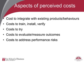 Aspects of perceived costs
• Cost to integrate with existing products/behaviours
• Costs to train, install, verify
• Costs to try
• Costs to evaluate/measure outcomes
• Costs to address performance risks
 