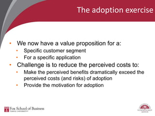 The adoption exercise
• We now have a value proposition for a:
• Specific customer segment
• For a specific application
• Challenge is to reduce the perceived costs to:
• Make the perceived benefits dramatically exceed the
perceived costs (and risks) of adoption
• Provide the motivation for adoption
 