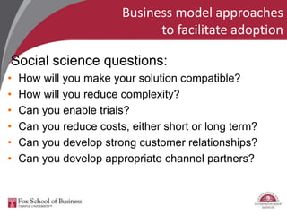 Business model approaches
to facilitate adoption
Social science questions:
• How will you make your solution compatible?
• How will you reduce complexity?
• Can you enable trials?
• Can you reduce costs, either short or long term?
• Can you develop strong customer relationships?
• Can you develop appropriate channel partners?
 