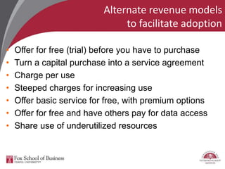 Alternate revenue models
to facilitate adoption
• Offer for free (trial) before you have to purchase
• Turn a capital purchase into a service agreement
• Charge per use
• Steeped charges for increasing use
• Offer basic service for free, with premium options
• Offer for free and have others pay for data access
• Share use of underutilized resources
 