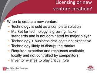 Licensing or new
venture creation?
• When to create a new venture:
• Technology is sold as a complete solution
• Market for technology is growing, lacks
standards and is not dominated by major player
• Technology + business dev. costs not excessive
• Technology likely to disrupt the market
• Required expertise and resources available
locally and not controlled by competitors
• Inventor wishes to play critical role
 