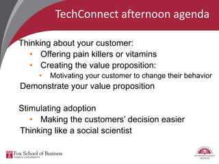 TechConnect afternoon agenda
Thinking about your customer:
• Offering pain killers or vitamins
• Creating the value proposition:
• Motivating your customer to change their behavior
Demonstrate your value proposition
Stimulating adoption
• Making the customers’ decision easier
Thinking like a social scientist
 