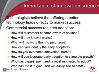 Importance of innovation science
• Technologists believe that offering a better
technology leads directly to market success
• Commercial success requires adoption:
• How will customers become aware of solution?
• How will they know it works?
• What will motivate them to purchase?
• How can you identify the early adopters?
• How do you overcome innovation inertia?
• How will you leverage early adoption to stimulate growth?
• Who has biggest pain, and is most motivated to adopt?
• Who has most to gain, and will easily see benefits?
 