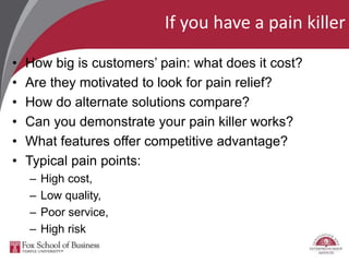 If you have a pain killer
• How big is customers’ pain: what does it cost?
• Are they motivated to look for pain relief?
• How do alternate solutions compare?
• Can you demonstrate your pain killer works?
• What features offer competitive advantage?
• Typical pain points:
– High cost,
– Low quality,
– Poor service,
– High risk
 