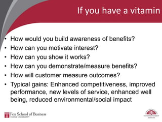 If you have a vitamin
• How would you build awareness of benefits?
• How can you motivate interest?
• How can you show it works?
• How can you demonstrate/measure benefits?
• How will customer measure outcomes?
• Typical gains: Enhanced competitiveness, improved
performance, new levels of service, enhanced well
being, reduced environmental/social impact
 