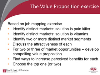 The Value Proposition exercise
Based on job mapping exercise
• Identify distinct markets: solution is pain killer
• Identify distinct markets: solution is vitamins
• Identify two or more distinct market segments
• Discuss the attractiveness of each
• For two or three of market opportunities – develop
compelling value proposition
• Find ways to increase perceived benefits for each
• Choose the top one (or two)
 
