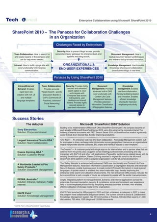 TechC nnect
4
SharePoint 2010 – The Panacea for Collaboration Challenges
in an Organization
Enterprise Collaboration using Microsoft SharePoint 2010
Success Stories
The Adopter Microsoft ‘SharePoint 2010’ Solution
Sony Electronics
Solution: Corporate Intranet
Owens Corning, USA *
Solution: Customer Portal
A Worldwide Leader in Fire
Safety Products *
Solution: Document Management
REIWA, Australia *
Solution: Intranet, Extranet, Public
Internet
iGATE Patni *
Solution: Knowledge Management
Largest Insurance Firm in USA *
Solution: Team Collaboration
Building on its implementation of Microsoft Office SharePoint Server 2007, the company became an
early adopter of Microsoft SharePoint Server 2010, using it to enhance the corporate intranet.The
indexing of internal documents with FAST Search Server 2010 for SharePoint has made it significantly
easier to track down desired files, thereby improving productivity.
‘One Team’ — An enterprise-wide real-time team collaboration - Knowledge Management system, built
for employees to share, exchange data & information across geographies. It serves as an organizational
engine that provides discrete corporate, BU, project and individual spaces to each employee.
‘ProConnect’ — A customer portal with single sign-on for internal sites and to partner sites that are
external from this portal; also a supplier portal enabling purchase order processing and fully
integrated with SAP 6.0 and other LoB applications. Plagued by performance-related issues with its
existing BroadVision platform, Owens Corning resorted to migrate its portal to the Microsoft
SharePoint 2010 platform which is adopted organization-wide for all portal development.
The ‘Safety Website’ is enhanced with advanced DMS core functionality and Content Life Cycle
Management features. Advanced Information Classification & Segregation features and enhanced
Security features, enable business users to create content (Product Information) in local regional
languages. A quicker search is enabled thru smart meta-data tags, thereby improving the
enterprise-wide search and utilization of documents. The new enhanced DMS process reduces the
turn-around time to just a couple of hours, as compared to weeks with the earlier manual process.
Single, integrated platform to manage Intranet, Extranet, and Internet applications across the
enterprise. Improved navigation, security & compliance. simple and consistent user experience
help to boost employee productivity by simplifying everyday business activities. Also enables
effective utilization of storage needs for the organization.
iGATE Patni launched its KM program in 2003 and then underwent a makeover in 2007 to make
the program more collaborative and people-centric. The current form of its Social & Collaborative
Knowledge Management system has 21 Communities of Practice, 500 identified experts, 21,000
discussions, 750 wikis, 1000 blogs and 120,000 documents.
Panacea by Using SharePoint 2010
Intranet/Internet/
Extranet: Enables
rapid team site
creation with rich UI
and multiple
language templates.
Team Collaboration:
Provides accurate
‘People Search’, specific
‘Discussion Boards’ &
‘CoPs’ (Community of
Practices), advanced
‘Social Networking’
features.
Document
Management: Provides
advanced built-in DMS
core functionality with
Content Life Cycle
Management features.
Provides advanced
Information Classification
& Segregation features.
Knowledge
Management: Enables
real-time collaboration,
thereby facilitating ideation
and innovation. Enables
efficient knowledge
sharing for improved
employee productivity.
Security: Provides highly
secured and advanced
search option to crawl
and integrate with
Enterprise data across
LoB systems, user
desktops and shared
folders. Provides highly
secured access to
user-level information.
Challenges Faced by Enterprises
Security: How to prevent illegal access, provide
secured and easy gateways for enterprise back-end
systems including search.
Team Collaboration: How to search for
and locate Experts in the company and
ask for help when needed.
Intranet: How to build a single site with
core functionality for Enterprise
communication.
ORGANIZATIONAL &
END-USER EXPERIENCES
Document Management: How to
resolve Document Version Control issues
and where to find up-to-date information.
Knowledge Management: How to enable
Knowledge sharing and collaboration
(search/wikis/blogs) in real-time.
* iGATE Patni’s ‘SharePoint 2010’ Case Studies
 