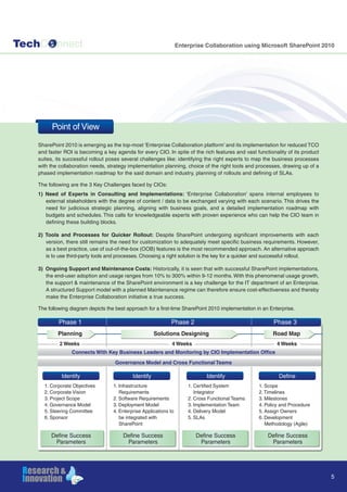 TechC nnect Enterprise Collaboration using Microsoft SharePoint 2010
SharePoint 2010 is emerging as the top-most ‘Enterprise Collaboration platform’ and its implementation for reduced TCO
and faster ROI is becoming a key agenda for every CIO. In spite of the rich features and vast functionality of its product
suites, its successful rollout poses several challenges like: identifying the right experts to map the business processes
with the collaboration needs, strategy implementation planning, choice of the right tools and processes, drawing up of a
phased implementation roadmap for the said domain and industry, planning of rollouts and defining of SLAs.
The following are the 3 Key Challenges faced by CIOs:
1) Need of Experts in Consulting and Implementations: ‘Enterprise Collaboration’ spans internal employees to
external stakeholders with the degree of content / data to be exchanged varying with each scenario. This drives the
need for judicious strategic planning, aligning with business goals, and a detailed implementation roadmap with
budgets and schedules. This calls for knowledgeable experts with proven experience who can help the CIO team in
defining these building blocks.
2) Tools and Processes for Quicker Rollout: Despite SharePoint undergoing significant improvements with each
version, there still remains the need for customization to adequately meet specific business requirements. However,
as a best practice, use of out-of-the-box (OOB) features is the most recommended approach. An alternative approach
is to use third-party tools and processes. Choosing a right solution is the key for a quicker and successful rollout.
3) Ongoing Support and Maintenance Costs: Historically, it is seen that with successful SharePoint implementations,
the end-user adoption and usage ranges from 10% to 300% within 9-12 months. With this phenomenal usage growth,
the support & maintenance of the SharePoint environment is a key challenge for the IT department of an Enterprise.
A structured Support model with a planned Maintenance regime can therefore ensure cost-effectiveness and thereby
make the Enterprise Collaboration initiative a true success.
The following diagram depicts the best approach for a first-time SharePoint 2010 implementation in an Enterprise.
5
Point of View
Phase 1 Phase 2 Phase 3
Define Success
Parameters
Define Success
Parameters
Define Success
Parameters
Define Success
Parameters
Connects With Key Business Leaders and Monitoring by CIO Implementation Office
Governance Model and Cross Functional Teams
2 Weeks 4 Weeks 4 Weeks
Identify Identify Identify Define
1. Corporate Objectives
2. Corporate Vision
3. Project Scope
4. Governance Model
5. Steering Committee
6. Sponsor
1. Infrastructure
Requirements
2. Software Requirements
3. Deployment Model
4. Enterprise Applications to
be integrated with
SharePoint
1. Certified System
Integrator
2. Cross Functional Teams
3. Implementation Team
4. Delivery Model
5. SLAs
1. Scope
2. Timelines
3. Milestones
4. Policy and Procedure
5. Assign Owners
6. Development
Methodology (Agile)
Solutions DesigningPlanning Road Map
 