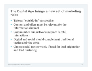 The Digital Age brings a new set of marketing
     rules
             Take an “outside-in” perspective
             Content and offers must be relevant for the
             information channel
             Communities and networks require careful
             interactions
             Digital and social should complement traditional
             tactics and vice versa
             Choose social tactics wisely if used for lead origination
             and lead nurturing




© 2012 Forrester Research, Inc. Reproduction Prohibited                  13
 