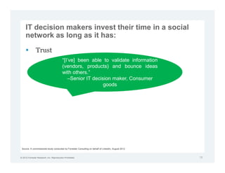 IT decision makers invest their time in a social
     network as long as it has:

               Trust
                                          “[I’ve] been able to validate information
                                          (vendors, products) and bounce ideas
                                          with others.”
                                             –Senior IT decision maker, Consumer
                                                             goods




 Source: A commissioned study conducted by Forrester Consulting on behalf of LinkedIn, August 2012


© 2012 Forrester Research, Inc. Reproduction Prohibited                                              19
 