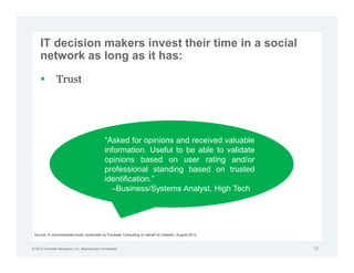 IT decision makers invest their time in a social
     network as long as it has:

               Trust




                                               “Asked for opinions and received valuable
                                               information. Useful to be able to validate
                                               opinions based on user rating and/or
                                               professional standing based on trusted
                                               identification.”
                                                 –Business/Systems Analyst, High Tech




 Source: A commissioned study conducted by Forrester Consulting on behalf of LinkedIn, August 2012


© 2012 Forrester Research, Inc. Reproduction Prohibited                                              20
 