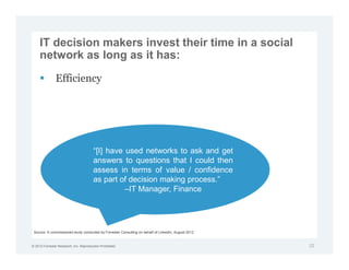 IT decision makers invest their time in a social
     network as long as it has:

               Efficiency




                                        “[I] have used networks to ask and get
                                        answers to questions that I could then
                                        assess in terms of value / confidence
                                        as part of decision making process.”
                                                  –IT Manager, Finance




 Source: A commissioned study conducted by Forrester Consulting on behalf of LinkedIn, August 2012


© 2012 Forrester Research, Inc. Reproduction Prohibited                                              22
 