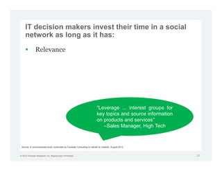 IT decision makers invest their time in a social
     network as long as it has:

               Relevance




                                                                        “Leverage ... interest groups for
                                                                        key topics and source information
                                                                        on products and services”
                                                                           –Sales Manager, High Tech



 Source: A commissioned study conducted by Forrester Consulting on behalf of LinkedIn, August 2012


© 2012 Forrester Research, Inc. Reproduction Prohibited                                                     25
 