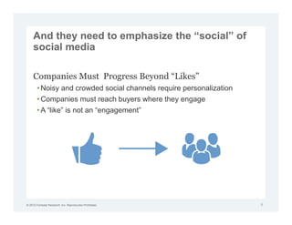 And they need to emphasize the “social” of
     social media

     Companies Must Progress Beyond “Likes”
        • Noisy and crowded social channels require personalization
        • Companies must reach buyers where they engage
        • A “like” is not an “engagement”




© 2012 Forrester Research, Inc. Reproduction Prohibited               8
 