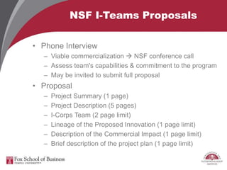 NSF I-Teams Proposals
• Phone Interview
– Viable commercialization  NSF conference call
– Assess team's capabilities & commitment to the program
– May be invited to submit full proposal
• Proposal
– Project Summary (1 page)
– Project Description (5 pages)
– I-Corps Team (2 page limit)
– Lineage of the Proposed Innovation (1 page limit)
– Description of the Commercial Impact (1 page limit)
– Brief description of the project plan (1 page limit)
 