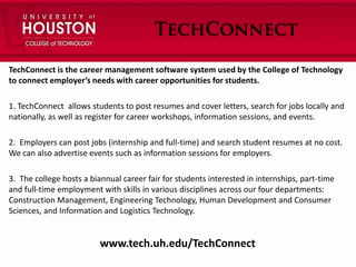 TechConnect is the career management software system used by the College of Technology
to connect employer’s needs with career opportunities for students.
1. TechConnect allows students to post resumes and cover letters, search for jobs locally and
nationally, as well as register for career workshops, information sessions, and events.
2. Employers can post jobs (internship and full-time) and search student resumes at no cost.
We can also advertise events such as information sessions for employers.
3. The college hosts a biannual career fair for students interested in internships, part-time
and full-time employment with skills in various disciplines across our four departments:
Construction Management, Engineering Technology, Human Development and Consumer
Sciences, and Information and Logistics Technology.

www.tech.uh.edu/TechConnect

 