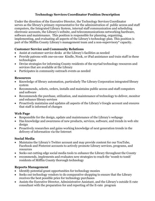 Technology Services Coordinator Position Description
Under the direction of the Executive Director, the Technology Services Coordinator
serves as the library's primary representative for the administration of public access and staff
computers, the Integrated Library System, internal staff communication and scheduling
electronic accounts, the Library’s website, and telecommunications networking hardware,
software and maintenance. This position is responsible for planning, organizing,
implementing, and evaluating all aspects of the Library’s technology plan. This position is
part of the Mifflin County Library’s management team and a non-supervisory* capacity.
Customer Service and Community Relations
 Assist at customer service desks at the Library’s facilities as needed
 Provide patrons with one-on-one Kindle, Nook, or iPad assistance and train staff in these
technologies
 Devise strategies for informing County residents of the myriad technology resources and
services that are available at the Library
 Participates in community outreach events as needed
Resources
 Knowledge of library automation, particularly The Library Corporation integrated library
system
 Recommends, selects, orders, installs and maintains public access and staff computers
and software
 Recommends the purchase, utilization, and maintenance of technology to deliver, monitor
and enhance library services
 Proactively maintains and updates all aspects of the Library’s Google account and ensures
that staff is informed of changes
Web Page
 Responsible for the design, update and maintenance of the Library’s webpage
 Has knowledge and awareness of new products, services, software, and trends in web site
design
 Proactively researches and gains working knowledge of next generation trends in the
delivery of information via the Internet
Social Media
 Maintains the Library’s Twitter account and may provide content for our YouTube,
Facebook and Pinterest accounts to actively promote Library services, programs, and
resources
 Seeks out cutting edge social media tools to enhance the Library throughout the County
 recommends, implements and evaluates new strategies to reach the ‘womb to tomb’
residents of Mifflin County thorough technology
Reports Management
 Identify potential grant opportunities for technology monies
 Seeks out technology vendors to do comparative shopping to ensure that the Library
receives the best possible price for technology purchases
 Assists the Executive Director, Administrative Assistant, and the Library’s outside E-rate
consultant with the preparation for and reporting of the E-rate program
 