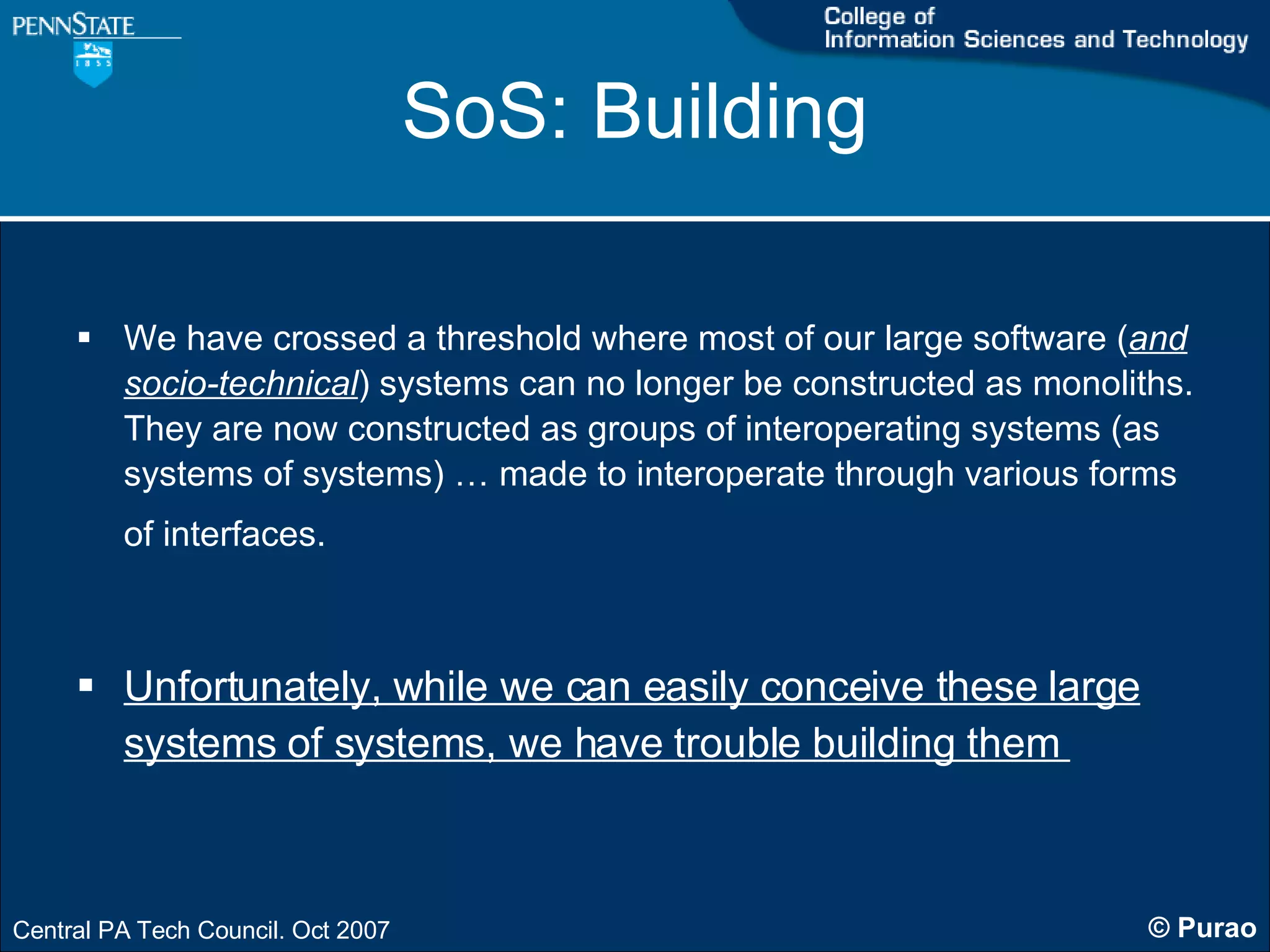 SoS: Building We have crossed a threshold where most of our large software ( and socio-technical ) systems can no longer be constructed as monoliths. They are now constructed as groups of interoperating systems (as systems of systems) … made to interoperate through various forms of interfaces.   Unfortunately, while we can easily conceive these large systems of systems, we have trouble building them  