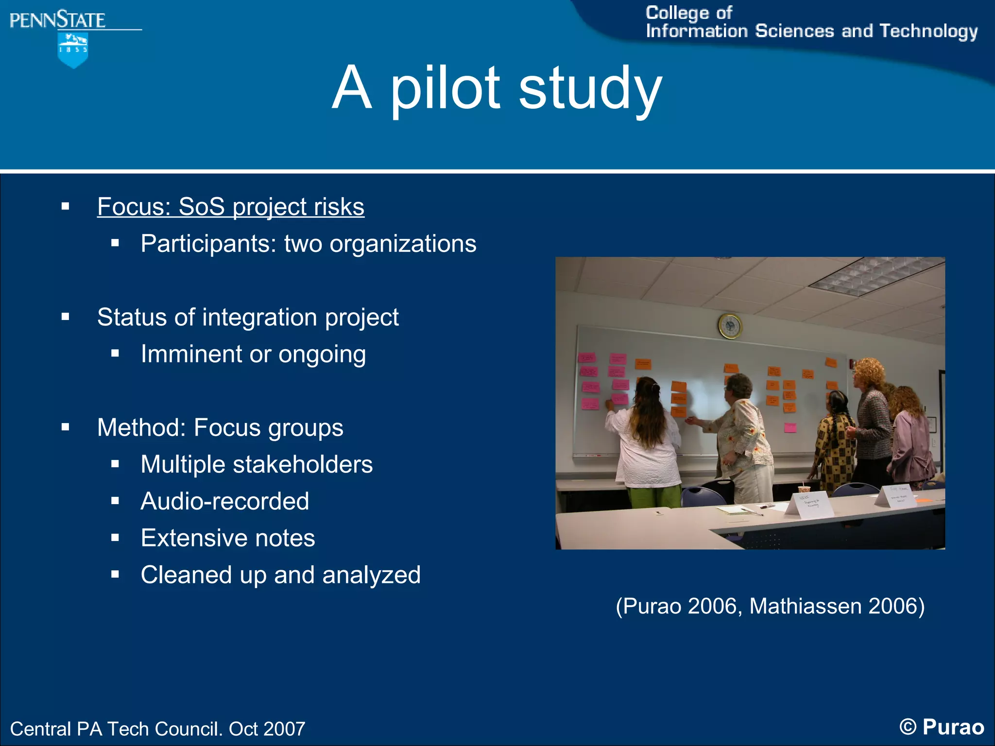 A pilot study Focus: SoS project risks Participants: two organizations Status of integration project Imminent or ongoing Method: Focus groups Multiple stakeholders Audio-recorded  Extensive notes  Cleaned up and analyzed (Purao 2006, Mathiassen 2006) 