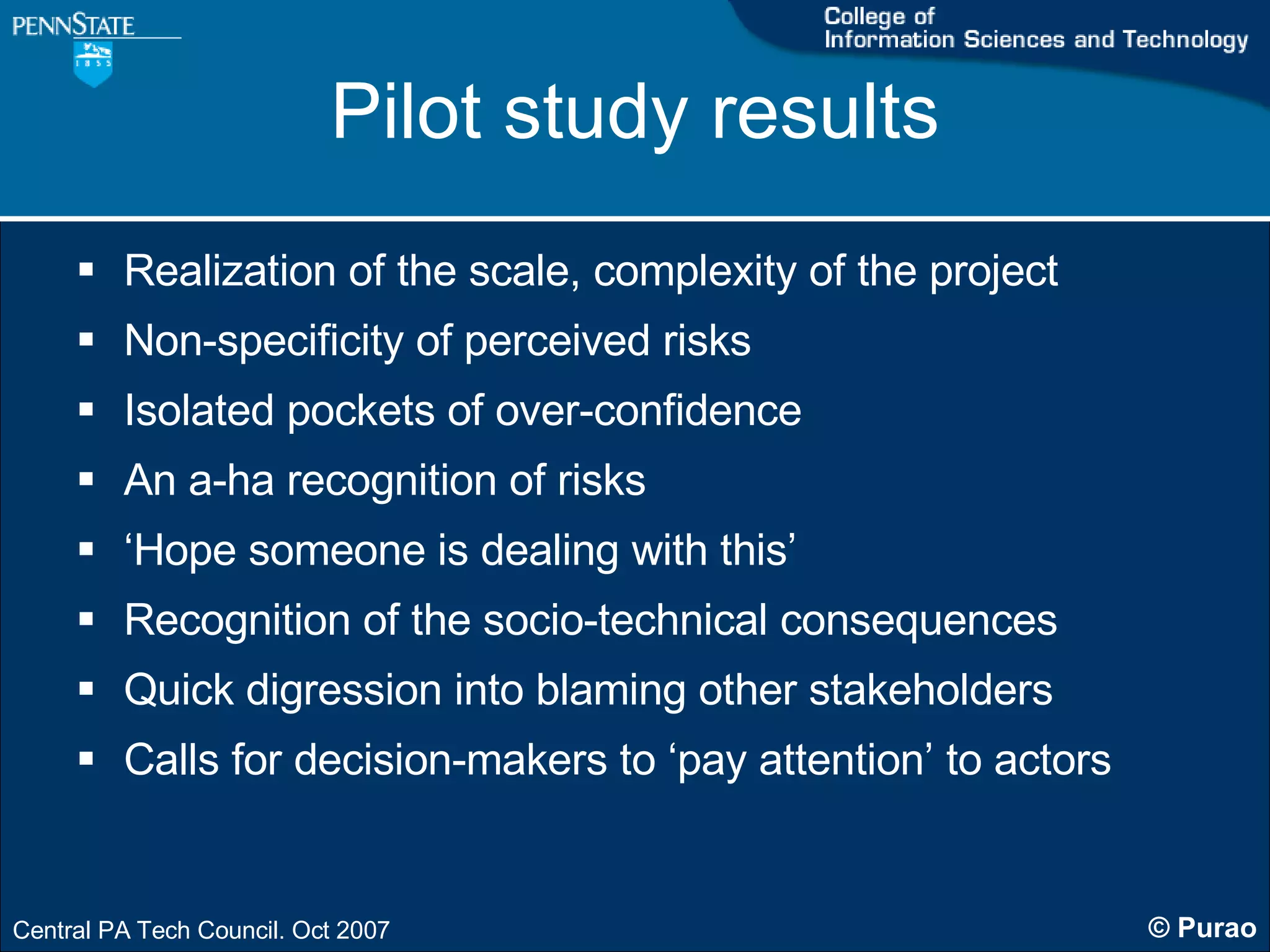 Pilot study results Realization of the scale, complexity of the project Non-specificity of perceived risks Isolated pockets of over-confidence An a-ha recognition of risks ‘ Hope someone is dealing with this’ Recognition of the socio-technical consequences Quick digression into blaming other stakeholders Calls for decision-makers to ‘pay attention’ to actors 