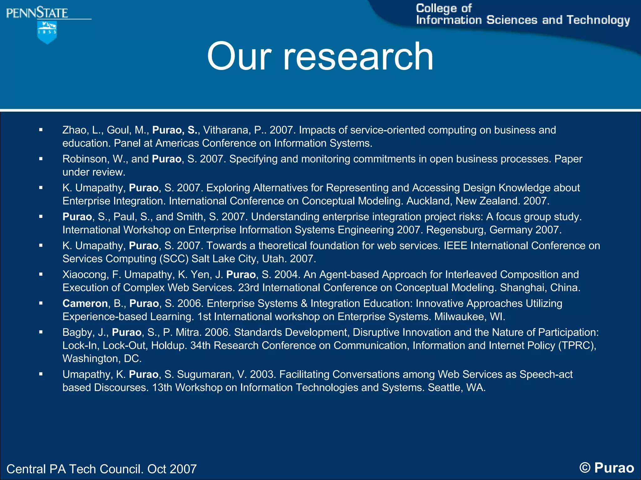 Our research Zhao, L., Goul, M.,  Purao, S. , Vitharana, P.. 2007. Impacts of service-oriented computing on business and education. Panel at Americas Conference on Information Systems. Robinson, W., and  Purao , S. 2007. Specifying and monitoring commitments in open business processes. Paper under review. K. Umapathy,  Purao , S. 2007. Exploring Alternatives for Representing and Accessing Design Knowledge about Enterprise Integration. International Conference on Conceptual Modeling. Auckland, New Zealand. 2007. Purao , S., Paul, S., and Smith, S. 2007. Understanding enterprise integration project risks: A focus group study. International Workshop on Enterprise Information Systems Engineering 2007. Regensburg, Germany 2007. K. Umapathy,  Purao , S. 2007. Towards a theoretical foundation for web services. IEEE International Conference on Services Computing (SCC) Salt Lake City, Utah. 2007.  Xiaocong, F. Umapathy, K. Yen, J.  Purao , S. 2004. An Agent-based Approach for Interleaved Composition and Execution of Complex Web Services. 23rd International Conference on Conceptual Modeling. Shanghai, China. Cameron , B.,  Purao , S. 2006. Enterprise Systems & Integration Education: Innovative Approaches Utilizing Experience-based Learning. 1st International workshop on Enterprise Systems. Milwaukee, WI. Bagby, J.,  Purao , S., P. Mitra. 2006. Standards Development, Disruptive Innovation and the Nature of Participation: Lock-In, Lock-Out, Holdup. 34th Research Conference on Communication, Information and Internet Policy (TPRC), Washington, DC. Umapathy, K.  Purao , S. Sugumaran, V. 2003. Facilitating Conversations among Web Services as Speech-act based Discourses. 13th Workshop on Information Technologies and Systems. Seattle, WA. 