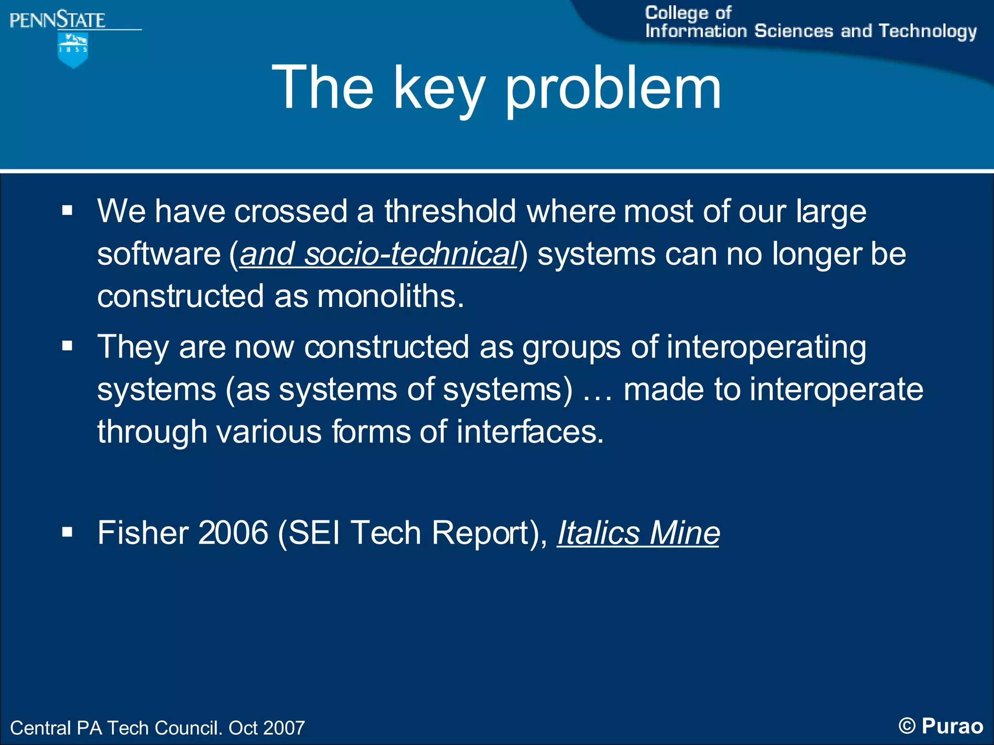 The key problem We have crossed a threshold where most of our large software ( and socio-technical ) systems can no longer be constructed as monoliths. They are now constructed as groups of interoperating systems (as systems of systems) … made to interoperate through various forms of interfaces.  Fisher 2006 (SEI Tech Report),  Italics Mine 