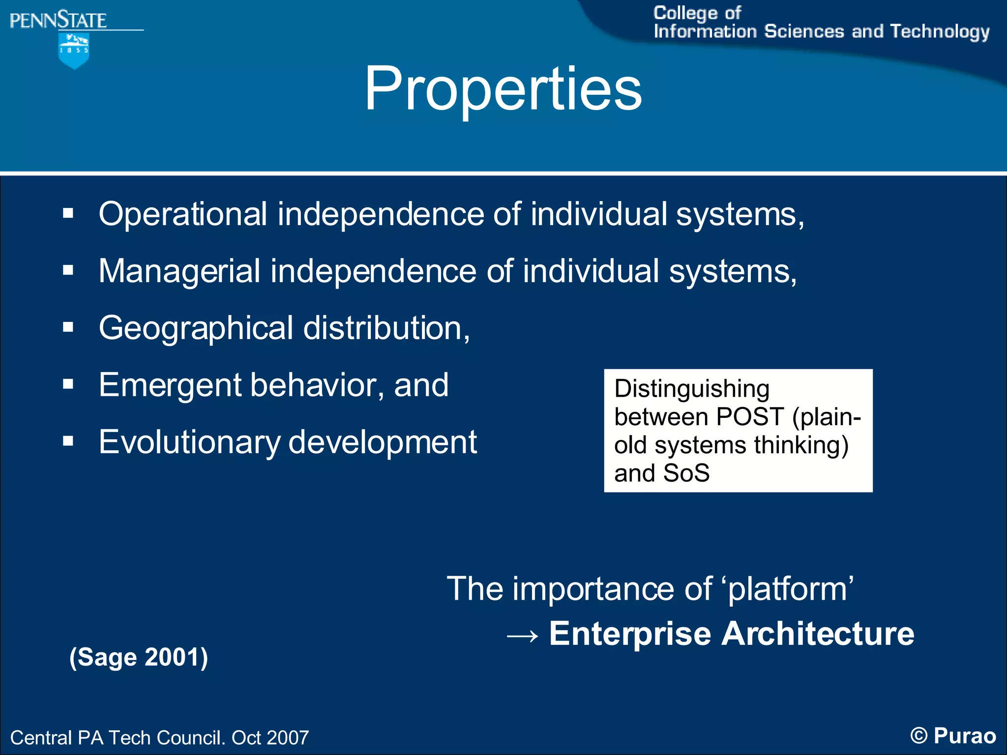 Properties Operational independence of individual systems,  Managerial independence of individual systems,  Geographical distribution,  Emergent behavior, and Evolutionary development (Sage 2001) Distinguishing between POST (plain-old systems thinking) and SoS The importance of ‘platform’ ->   Enterprise Architecture 
