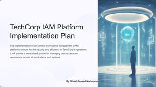 TechCorp IAM Platform
Implementation Plan
The implementation of an Identity and Access Management (IAM)
platform is crucial for the security and efficiency of TechCorp's operations.
It will provide a centralized system for managing user access and
permissions across all applications and systems.
By Shakti Prasad Mahapatro
 