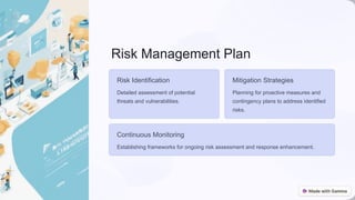 Risk Management Plan
Risk Identification
Detailed assessment of potential
threats and vulnerabilities.
Mitigation Strategies
Planning for proactive measures and
contingency plans to address identified
risks.
Continuous Monitoring
Establishing frameworks for ongoing risk assessment and response enhancement.
 