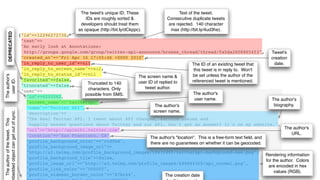 The tweet's unique ID. These                   Text of the tweet.
                                                                    IDs are roughly sorted &             Consecutive duplicate tweets
                                                                 developers should treat them             are rejected. 140 character
                                                                as opaque (http://bit.ly/dCkppc).          max (http://bit.ly/4ud3he).
        DEPRECATED




                                     {"id"=>12296272736,
                                      "text"=>
                                      "An early look at Annotations:
                                       http://groups.google.com/group/twitter-api-announce/browse_thread/thread/fa5da2608865453",                      Tweet's
                                      "created_at"=>"Fri Apr 16 17:55:46 +0000 2010",                                                                  creation
                                      "in_reply_to_user_id"=>nil,                                             The ID of an existing tweet that           date.
                                      "in_reply_to_screen_name"=>nil,                                          this tweet is in reply to. Won't
                                      "in_reply_to_status_id"=>nil                                            be set unless the author of the
The author's




                                                                                  The screen name &
                                      "favorited"=>false,
  user ID.




                                                                                  user ID of replied to       referenced tweet is mentioned.
                                      "truncated"=>false,      Truncated to 140
                                                               characters. Only      tweet author.
                                      "user"=>
                                                              possible from SMS.                               The author's
                                       {"id"=>6253282,
                                                                                                                user name.                             The author's
                                        "screen_name"=>"twitterapi",
                                                                                           The author's                                                  biography.
                                        "name"=>"Twitter API",
                                                                                          screen name.
bedded object can get out of sync.




                                        "description"=>
                                        "The Real Twitter API. I tweet about API changes, service issues and
 The author of the tweet. This




                                         happily answer questions about Twitter and our API. Don't get an answer? It's on my website.",
                                        "url"=>"http://apiwiki.twitter.com",                                                                                   The author's
                                        "location"=>"San Francisco, CA",                                                                                          URL.
                                                                                        The author's "location". This is a free-form text ﬁeld, and
                                        "profile_background_color"=>"c1dfee",           there are no guarantees on whether it can be geocoded.
                                        "profile_background_image_url"=>
                                        "http://a3.twimg.com/profile_background_images/59931895/twitterapi-background-new.png",
                                                                                                                                                    Rendering information
                                        "profile_background_tile"=>false,
                                                                                                                                                    for the author. Colors
                                        "profile_image_url"=>"http://a3.twimg.com/profile_images/689684365/api_normal.png",
                                                                                                                                                     are encoded in hex
                                        "profile_link_color"=>"0000ff",
                                                                                                                                                         values (RGB).
                                        "profile_sidebar_border_color"=>"87bc44",               The creation date
 