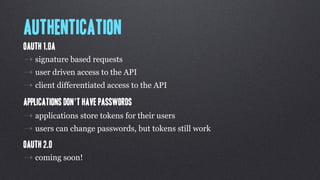 Authentication
OAuth 1.0a
⇢ signature based requests
⇢ user driven access to the API
⇢ client differentiated access to the API
Applications don’t have passwords
⇢ applications store tokens for their users
⇢ users can change passwords, but tokens still work
OAuth 2.0
⇢ coming soon!
 
