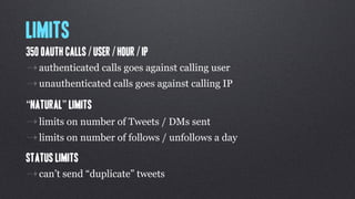 Limits
350 OAuth calls / user / hour / IP
⇢ authenticated calls goes against calling user
⇢ unauthenticated calls goes against calling IP
“Natural” limits
⇢ limits on number of Tweets / DMs sent
⇢ limits on number of follows / unfollows a day
Status Limits
⇢ can’t send “duplicate” tweets
 