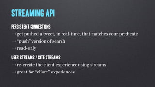 Streaming API
Persistent connections
⇢get pushed a tweet, in real-time, that matches your predicate
⇢“push” version of search
⇢read-only
User streams / Site streams
⇢re-create the client experience using streams
⇢great for “client” experiences
 
